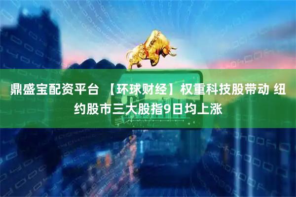 鼎盛宝配资平台 【环球财经】权重科技股带动 纽约股市三大股指9日均上涨