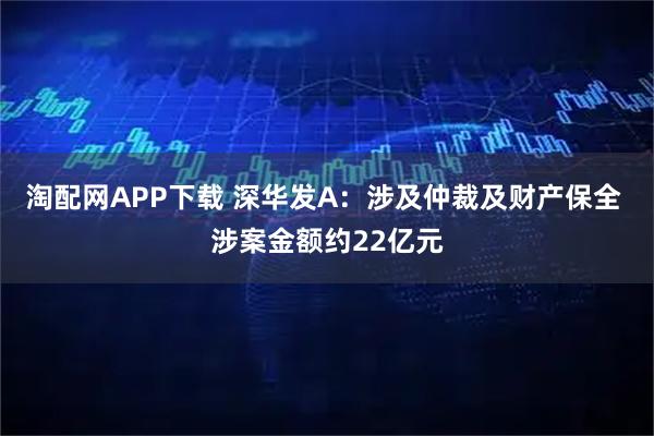 淘配网APP下载 深华发A：涉及仲裁及财产保全 涉案金额约22亿元