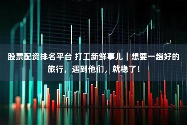 股票配资排名平台 打工新鲜事儿｜想要一趟好的旅行，遇到他们，就稳了！