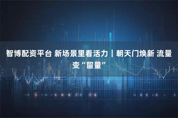 智博配资平台 新场景里看活力｜朝天门焕新 流量变“留量”