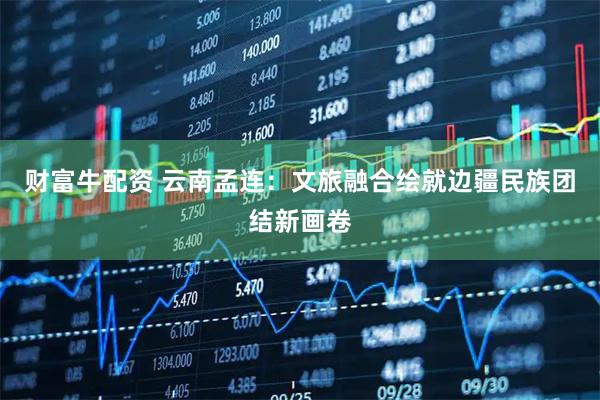 财富牛配资 云南孟连：文旅融合绘就边疆民族团结新画卷